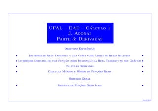 UFAL – EAD – C´alculo 1
J. Adonai
Parte 3: Derivadas
Objetivos Espec´ıficos
• Interpretar Reta Tangente a uma Curva como Limite se Retas Secantes •
• Introduzir Derivada de uma Func¸˜ao como Inclinac¸˜ao da Reta Tangente ao seu Gr´afico •
• Calcular Derivadas •
• Calcular M´aximo e M´ınimo de Func¸˜oes Reais •
Objetivo Geral
• Identificar Func¸˜oes Deriv´aveis •
Macei´o-2010
 
