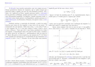 Derivadas (J. Adonai) - 27
A derivada ´e um conceito matem´atico, que teve origem nos pro-
blemas geom´etricos cl´assicos de tangˆencia, que se aplica sempre que
queremos medir a rapidez com que um certo fenˆomeno acontece. Por-
tanto, ele ´e aplic´avel na F´ısica, quando queremos medir a velocidade
de um part´ıcula; na Biologia, quando queremos medir o crescimento de
uma determinada popula¸c˜ao; na Qu´ımica, quando queremos medir a
velocidade numa rea¸c˜ao qu´ımica; em Engenharia, quando queremos es-
tudar deforma¸c˜oes; em Economia e Finan¸cas, ela aparece como o custo
marginal.
Podemos motivar a constru¸c˜ao da derivada, a partir da no¸c˜ao
intuitiva que temos de reta tangente a uma curva em um ponto. ´E
exatamente isto que faremos. Dada uma curva γ e um ponto P nela,
a reta tangente em P ´e a reta que cont´em P sobre a qual a curva
tende a deitar-se. Claro que esta ´e uma forma carinhosa de se falar
da tangente. A formaliza¸c˜ao desta reta pode ser feita assim: considere
um ponto m´ovel Q, ao longo de γ, aproximando-se cada vez mais de
P. Agora olhe para as retas secantes lQ, que passam por P e Q. Estas
retas, quando Q se aproxima de P, se aproximam do que chamamos reta
tangente `a curva γ em P. Portanto, s´o nos resta achar uma maneira
sa x
θ θQ
Pb
Q
t
Qγ
QQ
Q l
lQ
lQ
lQ
y lQ
lQ lQ
de obter o limite destas secantes. A estrat´egia ser´a usar as inclina¸c˜oes
(coeﬁcientes angulares, declividades) das retas secantes. Se P = (a, b) e
Q = (s, t), a inclina¸c˜ao de lQ, que indicaremos por iQ, ´e a tangente do
ˆangulo θQ que ela faz com o eixo-x, isto ´e,
iQ = tg θQ =
t − b
s − a
.
Agora ´e s´o fazer Q caminhar para P, ou, equivalentemente, fazer s
tender para a e t tender para b, e esperar que o limite
lim
t→b
s→a
in = lim
t→b
s→a
tg θQ = lim
t→b
s→a
t − b
s − a
exista, caso no qual deve coincindir com a inclina¸c˜ao da tangente l, a
saber tg θ, onde θ ´e o ˆangulo que l faz com eixo-x.
Agora, vamos adaptar tudo isto ao caso em que γ ´e um gr´aﬁco,
isto ´e, uma curva y = f(x), para x variando em um intervalo I. Neste
s = a + ∆x xa
θ θQ
∆x
Pf(a)
γ : y = f(x)
f(a + ∆x) − f(a)
l
t = f(a + ∆x) Q
y lQ
caso, P = (a, b) = (a, f(a)) e o ponto m´ovel Q ´e dado por
Q = (s, t) = (a + ∆x, f(a + ∆x)),
onde ∆x, que chamaremos de acr´escimo, tende para zero, o que faz com
que Q tenda para P. Portanto, a declividade da reta tangente l, tg θ,
deve ser o limite, caso exista,
tg θ = lim
Q→P
tg θQ = lim
∆x→0
f(s) − f(a)
s − a
= lim
∆x→0
f(a + ∆x) − f(a)
∆x
. (E1)
 