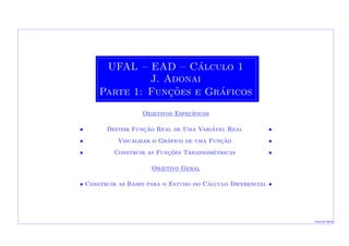 UFAL – EAD – C´alculo 1
J. Adonai
Parte 1: Func¸˜oes e Gr´aficos
Objetivos Espec´ıficos
• Definir Func¸˜ao Real de Uma Vari´avel Real •
• Visualizar o Gr´afico de uma Func¸˜ao •
• Construir as Func¸˜oes Trigonom´etricas •
Objetivo Geral
•• Construir as Bases para o Estudo do C´alculo Diferencial ••
Macei´o-2010
 