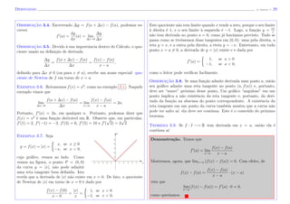 Derivadas (J. Adonai) - 29
Observac¸˜ao 3.4. Escrevendo ∆y = f(a + ∆x) − f(a), podemos es-
crever
f (a) =
dy
dx
(a) = lim
∆x→0
∆y
∆x
.
Observac¸˜ao 3.5. Devido `a sua importˆancia dentro do C´alculo, o quo-
ciente usado na deﬁni¸c˜ao de derivada
∆y
∆x
=
f(a + ∆x) − f(a)
∆x
=
f(x) − f(a)
x − a
,
deﬁnido para ∆x = 0 (ou para x = a), recebe um nome especial: quo-
ciente de Newton de f em torno de x = a.
Exemplo 3.6. Retomemos f(x) = x2
, como no exemplo 3.1 . Naquele
exemplo vimos que
lim
∆x→0
f(a + ∆x) − f(a)
∆x
= lim
x→a
f(x) − f(a)
x − a
= 2a.
Portanto, f (a) = 2a, em qualquer a. Portanto, podemos dizer que
f(x) = x2
´e uma fun¸c˜ao deriv´avel em R. Observe que, em particular,
f (1) = 2, f (−1) = −2, f (3) = 6, f (5) = 10 e f (
√
2) = 2
√
2.
Exemplo 3.7. Seja
y = f(x) = |x| =
x, se x ≥ 0
−x, se x < 0,
cujo gr´aﬁco, vemos ao lado. Como
vemos na ﬁgura, o ponto P = (0, 0)
da curva y = |x|, n˜ao pode admitir
uma reta tangente bem deﬁnida. Isto
x
y
revela que a derivada de |x| n˜ao existe em x = 0. De fato, o quociente
de Newton de |x| em torno de x = 0 ´e dado por
f(x) − f(0)
x − 0
=
|x|
x
=
1, se x > 0
−1, se x < 0.
Este quociente n˜ao tem limite quando x tende a zero, porque o seu limite
`a direita ´e 1, e o seu limite `a esquerda ´e −1. Logo, a fun¸c˜ao y = |x|
x
n˜ao tem derivada no ponto a = 0, como j´a hav´ıamos previsto. Tudo se
passa como se tiv´essemos duas tangentes em (0, 0): uma pela direita, a
reta y = x, e a outra pela direita, a rteta y = −x. Entretanto, em todo
ponto x = a = 0, a derivada de y = |x| existe e e dada por
f (a) =
1, se a > 0
−1, se a < 0,
como o leitor pode veriﬁcar facilmente.
Observac¸˜ao 3.8. Se uma fun¸c˜ao admite derivada num ponto a, ent˜ao
seu gr´aﬁco admite uma reta tangente no ponto (a, f(a)) e, portanto,
deve ser “suave” pr´oximo desse ponto, Um gr´aﬁco “anguloso” em um
ponto implica a n˜ao existˆencia da reta tangente e, portanto, da deri-
vada da fun¸c˜ao na abscissa do ponto correspondente. A existˆencia da
reta tangente em um ponto da curva tamb´em mostra que a curva n˜ao
pode ter salto a´ı: ela deve ser cont´ınua. Este ´e o conte´udo do pr´oximo
teorema.
Teorema 3.9. Se f : I −→ R tem derivada em x = a, ent˜ao ela ´e
cont´ınua a´ı.
Demonstra¸c˜ao. Temos que
f (a) = lim
x→a
f(x) − f(a)
x − a
.
Mostremos, agora, que limx→a (f(x) − f(a)) = 0. Com efeito, de
f(x) − f(a) =
f(x) − f(a)
x − a
· (x − a)
vem que
lim
x→a
(f(x) − f(a)) = f (a) · 0 = 0,
como quer´ıamos.
 