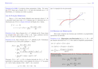 Derivadas (J. Adonai) - 30
Observac¸˜ao 3.10. A rec´ıproca dessa proposi¸c˜ao ´e falsa. No exem-
plo 3.7 , vimos que a fun¸c˜ao f(x) = |x| n˜ao tem derivada em x = 0.
Entretanto, f ´e continua em todos os pontos.
3.2 A Func¸˜ao Derivada
Seja y = f(x) uma fun¸c˜ao deﬁnida num intervalo aberto I. Se
a derivada existe para todo x ∈ I, dizemos que f ´e deriv´avel em I, e
denotamos por f (x) ´e a fun¸c˜ao derivada da fun¸c˜ao f(x). Assim,
f : I −−−−−→ R
x −−−−−→ y = f (x) = lim
∆x→0
f(x + ∆x) − f(x)
∆x
.
Exemplo 3.11. Seja a fun¸c˜ao f(x) = x2
, deﬁnida em R. Como vimos
no exemplo 3.6 , para cada a, f (a) = 2a. Logo, podemos escrever
f (x) = 2x que ´e a fun¸c˜ao derivada de f(x) = x2
.
Exemplo 3.12. Seja a fun¸c˜ao f(x) = x3
, deﬁnida em R. Calculemos
a derivada de f(x) num ponto qualquer x. Temos
f (x) = lim
∆x→0
f(x + ∆x) − f(x)
∆x
= lim
∆x→0
(x + ∆x)3
− x3
∆x
= lim
∆x→0
x3
+ 3x2
∆x + 3x(∆x)2
+ (∆x)3
− x3
∆x
= lim
∆x→0
[3x2
+ 3x∆x + (∆x)2
] = 3x2
.
Portanto, f (x) = 3x2
, x ∈ R, ´e a fun¸c˜ao derivada de f(x) = x3
. Em
particular, se queremos obter a reta tangente da curva y = x3
no ponto
A = (2, 8), basta calcular f (2) = 3(2)2
= 12, e escrever
y = 8 + 12(x − 2) = 12x − 16,
que ´e a equa¸c˜ao da reta procurada.
y = x3
x
y = 12x − 16
y
3.3 Regras de Derivac¸˜ao
Esta se¸c˜ao compor´a um teorema que estabelece as propriedades
operat´orias da derivada.
Teorema 3.13. [Opera¸c˜oes com Derivadas] Se f, g : I ⊂ R −→ Rn
s˜ao fun¸c˜oes deriv´aveis em x ∈ I, enta valem as seguintes propriedades:
(iv) (f + g) (x) = f (x) + g (x).
(v) (fg) (x) = f (x)g(x) + f(x)g (x).
(vi) (
f
g
) (x) =
f (x)g(x) + f(x)g (x)
(g(x))2
.
Demonstra¸c˜ao. Vejamos a prova de (i). Notemos, inicialmente, que
existem os limites
f (x) = lim
∆x→0
f(x + ∆x) − f(x)
∆x
e
g (x) = lim
∆x→0
g(x + ∆x) − g(x)
∆x
.
 