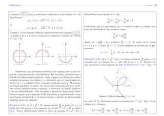 Derivadas (J. Adonai) - 38
a equa¸c˜ao ( (E3) ) para y, poderemos explicitar y como fun¸c˜ao de x de
duas formas:
y = f(x) =
√
25 − x2, x ∈ [−5, 5],
ou
y = g(x) = −
√
25 − x2, x ∈ [−5, 5].
Portanto, f g s˜ao fun¸c˜oes deﬁnidas implicitamente pela equa¸c˜ao ( (E3) ).
Os gr´aﬁcos de f e g s˜ao os semic´ırculos superior e inferior do c´ırculo
x2
+ y2
= 25.
y = g(x) = 5 − x2x2
+ y2
= 25 y = g(x) = − 5 − x2
xx x−5 5
−5 5
5
y = f(x)
y y y
Felizmente n˜ao precisamos resolver uma equa¸c˜ao para y em ter-
mos de x para encontrar a derivada de y. Em vez disso, podemos usar o
m´etodo de diferencia¸c˜ao impl´ıcita, o qual consiste em diferenciar ambos
os lados da equa¸c˜ao em rela¸c˜ao a x, admitindo que y ´e uma fun¸c˜ao de-
riv´avel de x, e a seguir resolver a equa¸c˜ao resultante para y . O teorema
da fun¸c˜ao impl´ıcita, estudado em cursos mais avan¸cados, garante, medi-
ante certas condi¸c˜oes sobre a equa¸c˜ao, a existˆencia da fun¸c˜ao impl´ıcita
e de sua derivabilidade. Nos exemplos e exerc´ıcios desta se¸c˜ao admi-
tiremos sempre que a equa¸c˜ao dada determina y implicitamente como
uma fun¸c˜ao deriv´avel de x, de forma tal que o m´etodo da diferencia¸c˜ao
impl´ıcita possa ser aplicado.
Exemplo 3.34. Se x2
+y2
= 25, vamos calcular dy
dx
no ponto (3, 4) e, a
partir da´ı, determinar a reta tangente ao c´ırculo x2
+ y2
= 25 no ponto
(3, 4). Temos, diferenciando ambos os lados da equa¸c˜ao x2
+ y2
= 25, e
admitindo y como fun¸c˜ao de x, que
d
dx
x2
+
d
dx
y2
=
d
dx
25 = 0
Lembrando que y ´e uma fun¸c˜ao de x e usando a regra da cadeia, ou a
regra da deriva¸c˜ao de um produto, temos
d
dx
y2
= 2y
dy
dx
.
Assim, 2x + 2ydy
dx
= 0 e, portanto, dy
dx
= −x
y
. No ponto (3, 4), temos
x = 3 e y = 4. Logo, dy
dx
= −3
4
. A reta tangente ao c´ırculo em (3, 4) ´e
portanto:
y − 4 = −
3
4
(x − 3) ou 3x + 4y = 25.
Exemplo 3.35. Se x3
+ y3
− 6xy = 0, vamos encontrar dy
dx
para x = 3,
supondo que y ´e fun¸c˜ao de x e que vale 3 em x = 3. Depois, va-
mos encontrar a reta tangente ao f´olio de Descartes x3
+ y3
− 6xy = 0
Figura 41: F´olio de Descartes x3 + y3 = 6xy
−2
3−2 x
3
y
x + y = 6
no ponto (3, 3). Derivando ambos os membros de x3
+ y3
− 6xy = 0 em
rela¸c˜ao a x, obtemos
3x2
+ 3y2 dy
dx
− 6y − 6x
dy
dx
ou x2
+ y2 dy
dx
− 2y − 2x
dy
dx
.
 