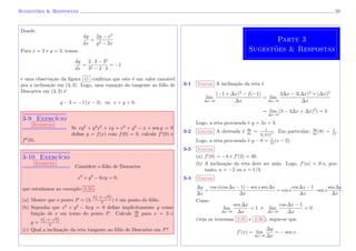 Sugest˜oes & Respostas 39
Donde,
dy
dx
=
2y − x2
y2 − 2x
Para x = 3 e y = 3, temos
dy
dx
=
2 · 3 − 32
32 − 2 · 3
= −1
e uma observa¸c˜ao da ﬁgura 41 conﬁrma que este ´e um valor razo´avel
pra a inclina¸c˜ao em (3, 3). Logo, uma equa¸c˜ao da tangente ao f´olio de
Descartes em (3, 3) ´e
y − 3 = −1 (x − 3) ou x + y = 6.
3-9 Exerc´ıcio
Sugest˜ao
Se xy3
+ y2
x5
+ xy + x2
+ y2
− x + sen y = 0
deﬁne y = f(x) com f(0) = 0, calcule f (0) e
f (0).
3-10 Exerc´ıcio
Sugest˜ao
Considere o f´olio de Descartes
x3
+ y3
− 6xy = 0,
que estudamos no exemplo 3.35 .
(a) Mostre que o ponto P = (3,
3 (−1−
√
5)
2
) ´e um ponto do f´olio.
(b) Suponha que x3
+ y3
− 6xy = 0 deﬁne implicitamente y como
fun¸c˜ao de x em torno do ponto P. Calcule dy
dx
para x = 3 e
y =
3 (−1−
√
5)
2
.
(c) Qual a inclina¸c˜ao da reta tangente ao f´olio de Descartes em P?
Parte 3
Sugest˜oes & Respostas
3-1 Voltar A inclina¸c˜ao da reta ´e
lim
∆x→0
(−1 + ∆x)3
− f(−1)
∆x
= lim
∆x→0
3∆x − 3(∆x)2
+ (∆x)3
∆x
= lim
∆x→0
(3 − 3∆x + ∆x)2
) = 3.
Logo, a reta procurada ´e y = 3x + 3.
3-2 Voltar A derivada ´e dy
dx
= 1
3( 3√
x)
2 . Em particular, dy
dx
(8) = 1
12
.
Logo, a reta procurada ´e y − 8 = 1
12
(x − 2).
3-3 Voltar
(a) f (0) = −4 e f (2) = 40.
(b) A inclina¸c˜ao da reta deve ser nula. Logo, f (a) = 0 e, por-
tanto, a = −2 ou a = 1/3.
3-4 Voltar
∆y
∆x
=
cos x(cos ∆x − 1) − sen x sen ∆x
∆x
= cos x
cos ∆x − 1
∆x
−sen x
sen ∆x
∆x
.
Como
lim
∆x→0
sen ∆x
∆x
= 1 e lim
∆x→0
cos ∆x − 1
∆x
= 0
(veja os teoremas 2.35 e 2.36 ), segue-se que
f (x) = lim
∆x→0
∆y
∆x
= − sen x.
 