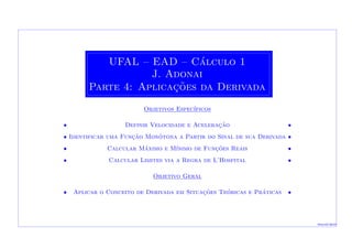 UFAL – EAD – C´alculo 1
J. Adonai
Parte 4: Aplicac¸˜oes da Derivada
Objetivos Espec´ıficos
• Definir Velocidade e Acelerac¸˜ao •
• Identificar uma Func¸˜ao Mon´otona a Partir do Sinal de sua Derivada •
• Calcular M´aximo e M´ınimo de Func¸˜oes Reais •
• Calcular Limites via a Regra de L’Hospital •
Objetivo Geral
• Aplicar o Conceito de Derivada em Situac¸˜oes Te´oricas e Pr´aticas •
Macei´o-2010
 