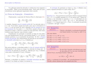 Aplicac¸˜oes da Derivada (J. Adonai) - 42
Um aplica¸c˜ao not´avel da derivada ´e o c´alculo das retas tangentes
de um gr´aﬁco. Aﬁnal, ela foi introduzida assim. Nesta parte do curso
abordaremos outras aplica¸c˜oes importantes deste conceito.
4.1 Taxa de Variac¸˜ao – Cinem´atica
Classicamente, o quociente de Newton (Parte 3, observa¸c˜ao 3.5)
∆y
∆x
=
f(a + ∆x) − f(a)
∆x
´e, tamb´em, chamado taxa de varia¸c˜ao m´edia de f no intervalo entre a
e a + ∆x. O seu limite, quando ∆x tende a zero, que ´e a derivada de f
em x = a, sob este ponto de vista ´e chamado taxa de varia¸c˜ao ou taxa
de crescimento de f no ponto x = a. Em F´ısica, quando a fun¸c˜ao, que
depende do tempo t, descreve a posi¸c˜ao de uma particula, estas taxas
recebem nomes especiais, como veremos a seguir.
Consideremos um part´ıcula se movendo ao longo de uma linha
reta, que identiﬁcaremos com R, t0 um instante ﬁxado e t = t0 +∆t um
instante posterior a t0 no movimento da part´ıcula. Se S(t), a fun¸c˜ao
hor´aria da part´ıcula, d´a o deslocamento da part´ıcula em um instante t,
a velocidade m´edia entre t0 e t, vm, ´e deﬁnida por
vm =
∆S
∆t
=
S(t) − S(t0)
t − t0
=
S(t0 + ∆t) − S(t0)
∆t
.
Em outras palavras, a velocidade m´edia ´e a taxa de varia¸c˜ao m´edia da
deslocamento S em rela¸c˜ao ao tempo t no intervalo de tempo ∆t. A
velocidade da part´ıcula no instante t0, indicada por v(t0), ´e deﬁnida
como sendo a derivada de S em t0. Portanto,
v(t0) = S (t0) =
dS
dt
= lim
∆t→0
vm = lim
t→t0
S(t) − S(t0)
t − t0
= lim
∆t→0
∆S
∆t
.
Portanto, a velocidade vt0 exprime a velocidade instantˆanea do deslo-
camento S em rela¸c˜ao ao tempo t no instante t0.
A acelera¸c˜ao da part´ıcula no tempo t0, a(t0), ´e deﬁnida como
sendo a segunda derivada de S neste tempo, isto ´e,
a(t0) = S (t0) = v (t0) =
dv
dt
(s0) =
d2
S
dt2
(t0).
Exemplo 4.1. Uma part´ıcula em movimento obedece `a equa¸c˜ao hor´aria
S(t) = t2
+ t (t medido segundos (s) e S em metros (m)). Vamos de-
terminar a sua velocidade no instante t = 1 s. A velocidade em um
instante t qualquer ´e v(t) = S (t) = dS
dt
= 2t + 1. Em particular, no
instante t = 1 s, ela ser´a igual v(1) = 3 m/s. A acelera¸c˜ao da part´ıcula
´e constante e vale d2S
dt2 = 2 m/s2
.
4-1 Exerc´ıcio
Resposta
Calcule a velocidade e a acelera¸c˜ao da part´ıcula
com fun¸c˜ao hor´aria S no tempo t0, onde S e t0
s˜ao como abaixo.
(a) S(t) = 1 + t + 3t3
, t0 = 0 s.
(b) S(t) = 1 + t2
+ sen(t − 1), t0 = 1 s.
(c) S(t) = 1 + t2
+ sen(t − 1), t0 = 1 s.
(d) S(t) = 1 + t2
+ cos(t − 1), t0 = 1 s.
4-2 Exerc´ıcio
Soluc¸˜ao
Se uma bola ´e lan¸cada verticalmente para cima
de uma altura de 2 m com uma velocidade ini-
cial de 10 m/s, sua fun¸c˜ao hor´aria ´e dada por
y = S(t) = −g
t2
2
+ 10t + 2,
onde g, a acelara¸c˜ao da gravidade, vale aproximadamente 9, 8 m/s2
.
Calcule a altura m´axima que ser´a atingida pela bola.
 