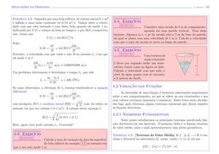 Aplicac¸˜oes da Derivada (J. Adonai) - 43
Exemplo 4.2. Suponha que uma bola esf´erica, de volume inicial 0, 1 m3
´e inﬂada a uma raz˜ao constante de 0, 01 m3
/s. Vamos obter a veloci-
dade com que est´a variando o raio desta bola quando ele medir 1 m.
Indicando por V (t) o volume da bola no tempo t, e por R(t) o respectivo
raio, temos que
V (t) = 4π(R(t))3
/3.
Logo,
0, 01 =
dV
dt
= 4π(R(t))2 dR
dt
(t).
Portanto, a velocidade com que varia o raio R no instante t1 s em que
ele mede 1 m ´e
dR
dt
(t1) =
0, 01
4π
m/s 0.000785398 m/s.
Um problema interessante ´e determinar o tempo t1, que vale
t1 =
4π − 0, 3
0, 03
s 408, 879 s.
S´o como observa¸c˜ao, a obten¸c˜ao de t1 come¸ca resolvendo-se a equa¸c˜ao
diferencial
0, 01 =
dV
dt
= 4π(R(t))2 dR
dt
(t),
com inc´ognita R(t) e condi¸c˜ao inicial R(0) = 3 0,3
4π
(raio da esfera no
instante em que seu volume ´e 0, 1 m3
). A solu¸c˜ao desta equa¸c˜ao ´e
R(t) =
3 3
4π
(0, 01 t + 0, 1).
Bem, agora vocˆe pode calcular t1. Concorda?
4-3 Exerc´ıcio
Sugest˜ao
Calcule a taxa de varia¸c˜ao da ´area da superf´ıcie
da bola inﬂ´avel do exemplo 4.2 no instante em
que o seu raio mede 1 m.
4-4 Exerc´ıcio
Sugest˜ao
Considere uma escada de 8 m de comprimento,
apoiada em uma parede vertical. Num dado
instante, digamos t0 s, o p´e da escada est´a a 3 m da base da parede,
da qual se afasta com uma velocidade de 1 m/s. Calcule a velocidade
com que o topo da escada se move ao longo da parede.
4-5 Exerc´ıcio
Sugest˜ao
Uma torneira de
vaz˜ao constante
2 litros por segundo enche um reser-
vat´orio cˆonico como na ﬁgura ao lado.
Calcule a velocidade com que sobe o
n´ıvel da ´agua quanto este se encontra
a 2 metros do fundo.
y
3 m
x
1, 5 m
4.2 Variac¸˜ao das Func¸˜oes
As derivadas de uma fun¸c˜ao f fornecem informa¸c˜oes importantes
sobre o seu comportamento, no que se refere ao seu crescimento e aos
seus valores extremos (m´aximos e m´ınimos). Estes tema ser˜ao aborda-
dos logo ap´os obtermos alguns teoremas essenciais que dizem respeito
`as fun¸c˜oes deriv´aveis.
4.2.1 Teoremas Fundamentais
Neste ponto estudaremos os principais teoremas envolvendo fun-
¸c˜oes deriv´aveis em um intervalo. O primeiro deles ´e o famoso teorema
do valor m´edio, para o qual apresentaremos uma prova geom´etrica.
Teorema 4.3. [Teorema do Valor M´edio] Se f : [a, b] −→ R ´e con-
t´ınua e deriv´avel no intervalo(a, b), ent˜ao, existe c ∈ (a, b) tal que
f(b) − f(a) = f (c)(b − a).
 