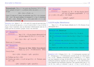 Aplicac¸˜oes da Derivada (J. Adonai) - 45
Demonstra¸c˜ao. Seja a ∈ I um ponto que ﬁxaremos. Se b ∈ I ´e um
ponto qualquer tal que b > a, podemos achar um ponto c, a < c < b,
tal que
f(b) − f(a) = f (c)(b − a).
Como f ´e nula em I, temos, em particular, que f (c) = 0 e, portanto,
f(b) − f(a). De modo an´alogo, se tomamos b < a em I, conclu´ımos
que f(b) = f(a). Portanto, f(x) = f(a), para todo x ∈ I, o que
mostra que f ´e constante.
Exemplo 4.8. Deﬁna f : A −→ R, onde A ´e a uni˜ao de intervalos aber-
tos A = (0, 1)∪(2, 3), por f(x) = 1, se x ∈ (0, 1) e f(x) = 1, se x ∈ (2, 3).
Logo f n˜ao ´e constante, mas sua derivada ´e identicamente nula em A.
Claro que isto s´o acontece, porque A n˜ao ´e um intervalo.
4-7 Exerc´ıcio
Sugest˜ao
Seja f : R −→ R uma fun¸c˜ao diferenci´avel tal
que para alguns M ∈ R e n > 1, n ∈ N, vale
f(x) − f(y) = M(x − y)n
, ∀x, y ∈ R.
Mostre que f ´e constante.
4-8 Exerc´ıcio
Sugest˜ao
[Teorema do Valor M´edio Generalizado]
Sejam f, g : [a, b] −→ R diferenci´aveis. Deﬁna
h em [a, b] por
h(x) = (f(b) − f(a))g(x) − (g(b) − g(a))f(x).
(a) Veriﬁque que h(a) = h(b).
(b) Conclua que existe c ∈ (a, b) tal que h (c) = 0. Portanto, para
este c, vale:
(f(b) − f(a))g (c) = (g(b) − g(a))f (c).
4-9 Exerc´ıcio
Sugest˜ao
Considere f, g : R −→ R duas fun¸c˜oes deriv´a-
veis com as seguintes propriedades: f = g,
g = f, f(0) = 10 e g(0) = −10. Calcule
(f(25))2
− (g(25))2
.
4.2.2 Func¸˜oes Mon´otonas
Seja f : I −→ R uma fun¸c˜ao deﬁnida em I ⊂ R e ﬁxemos A um
subconjunto de I.
Definic¸˜ao 4.9. Dizemos que
(i) f ´e crescente em A se f(x1) ≤ f(x2), ∀ x1 < x2 em A.
(ii) f ´e estritamente crescente em A se f(x1) < f(x2), ∀ x1 < x2 em
A.
(iii) f ´e decrescente em A se f(x1) ≥ f(x2), ∀ x1 < x2 em A.
(iv) f ´e estritamente decrescente em A se f(x1) > f(x2), ∀ x1 < x2
em A.
Uma fun¸c˜ao que satisfaz uma das condi¸c˜oes acima ´e chamada mon´o-
tona.
Exemplo 4.10. A fun¸c˜ao f(x) = 3x − 1 ´e estritamente crescente em
R. A fun¸c˜ao g(x) = x2
´e estritamente crescente em [0, ∞) e decrescente
em (−∞, 0]. Olhando atentamente para a par´abola y = x2
, vemos
que suas tangentes ao longo do intervalo (0, +∞), onde ela cresce, tˆem
inclina¸c˜oes positivas, enquanto que ao longo de (−∞, 0), onde decresce,
suas tangentes tˆem inclina¸c˜oes negativas. Isto equivale dizer que g > 0
em (0, +∞), onde g ´e crescente, e que g < 0 em (−∞, 0), ode g ´e
 