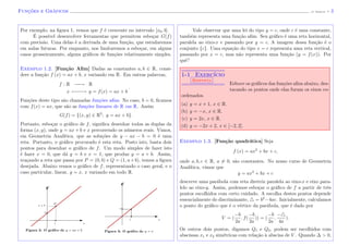 Func¸˜oes e Gr´aficos (J. Adonai) - 3
Por exemplo, na ﬁgura 1, vemos que f ´e crescente no intervalo [x0, b].
´E poss´ıvel desenvolver ferramentas que permitem esbo¸car G(f)
com precis˜ao. Uma delas ´e a derivada de uma fun¸c˜ao, que estudaremos
em aulas futuras. Por enquanto, nos limitaremos a esbo¸car, em alguns
casos grosseiramente, alguns gr´aﬁcos de fun¸c˜oes relativamente simples.
Exemplo 1.2. [Fun¸c˜ao Aﬁm] Dadas as constantes a, b ∈ R, consi-
dere a fun¸c˜ao f (x) = ax + b, x variando em R. Em outras palavras,
f : R −−−−−→ R
x −−−−−→ y = f(x) = ax + b
.
Fun¸c˜oes deste tipo s˜ao chamadas fun¸c˜oes aﬁns. No caso, b = 0, ﬁcamos
com f(x) = ax, que s˜ao as fun¸c˜oes lineares de R em R. Assim
G(f) = {(x, y) ∈ R2
; y = ax + b}.
Portanto, esbo¸car o gr´aﬁco de f, signiﬁca desenhar todas as duplas da
forma (x, y), onde y = ax + b e x percorrendo os n´umeros reais. Vimos,
em Geometria Anal´ıtica, que as solu¸c˜oes de y − ax − b = 0 ´e uma
reta. Portanto, o gr´aﬁco procurado ´e esta reta. Posto isto, basta dois
pontos para desenhar o gr´aﬁco de f. Um modo simples de fazer isto
´e fazer x = 0, que d´a y = b e x = 1, que produz y = a + b. Assim,
tra¸cando a reta que passa por P = (0, b) e Q = (1, a+b), temos a ﬁgura
desejada. Abaixo vemos o gr´aﬁco de f, representando o caso geral, e o
caso particular, linear, y = x, x variando em todo R.
Figura 2: O gr´afco de y = ax + b
1 x
b
a + b
Q
y
Figura 3: O gr´afco de y = x
1 x
1
y
Vale observar que uma lei do tipo y = c, onde c ´e uma constante,
tamb´em representa uma fun¸c˜ao aﬁm. Seu gr´aﬁco ´e uma reta horizontal,
paralela ao eixo-x e passando por y = c. A imagem dessa fun¸c˜ao ´e o
conjunto {c}. Uma equa¸c˜ao do tipo x = c representa uma reta vertical,
passando por x = c, mas n˜ao representa uma fun¸c˜ao (y = f(x)). Por
quˆe?
1-1 Exerc´ıcio
Resposta
Esboce os gr´aﬁcos das fun¸c˜oes aﬁns abaixo, des-
tacando os pontos onde elas furam os eixos co-
ordenados.
(a) y = x + 1, x ∈ R.
(b) y = −x, x ∈ R.
(c) y = 2x, x ∈ R.
(d) y = −2x + 2, x ∈ [−2, 2].
Exemplo 1.3. [Fun¸c˜ao quadr´atica] Seja
f (x) = ax2
+ bx + c,
onde a, b, c ∈ R, a = 0, s˜ao constantes. No nosso curso de Geometria
Anal´ıtica, vimos que
y = ax2
+ bx + c
descreve uma par´abola com reta diretriz paralela ao eixo-x e eixo para-
lelo ao eixo-y. Assim, podemos esbo¸car o gr´aﬁco de f a partir de trˆes
pontos escolhidos com certo cuidado. A escolha destes pontos depende
essencialmente do discriminante, = b2
−4ac. Inicialmente, calculamos
o ponto do gr´aﬁco que ´e o v´ertice da par´abola, que ´e dado por
V = (
−b
2a
, f(
−b
2a
)) = (
−b
2a
,
−
4a
).
Os outros dois pontos, digamos Q1 e Q2, podem ser escolhidos com
abscissas x1 e x2 sim´etricas com rela¸c˜ao `a abscisa de V . Quando ∆ > 0,
 