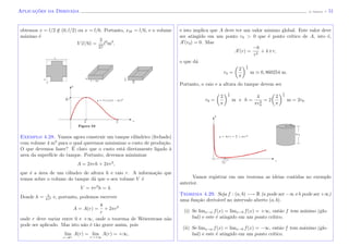Aplicac¸˜oes da Derivada (J. Adonai) - 51
obtemos x = l/2 /∈ (0, l/2) ou x = l/6. Portanto, xM = l/6, e o volume
m´aximo ´e
V (l/6) =
2
27
l3
m3
.
Figura 53
xl
6
l
2
y = V (x)x(l − 2x)2
l
26
l3
y
x
2l
3
l − 2x
x l
6
y
l
Exemplo 4.28. Vamos agora construir um tanque cil´ındrico (fechado)
com volume 4 m3
para o qual queremos minimizar o custo de produ¸c˜ao.
O que devemos fazer? ´E claro que o custo est´a diretamente ligado `a
area da superf´ıcie do tanque. Portanto, devemos minimizar
A = 2πrh + 2πr2
,
que ´e a ´area de um cilindro de altura h e raio r. A informa¸c˜ao que
temos sobre o volume do tanque d´a que o seu volume V ´e
V = πr2
h = 4.
Donde h = 4
πr2 e, portanto, podemos escrever
A = A(r) =
8
r
+ 2πr2
onde r deve variar entre 0 e +∞, onde o teorema de Weierstrass n˜ao
pode ser aplicado. Mas isto n˜ao ´e t˜ao grave assim, pois
lim
r→0+
A(r) = lim
r→+∞
A(r) = +∞,
e isto implica que A deve ter um valor minimo global. Este valor deve
ser atingido em um ponto r0 > 0 que ´e ponto cr´ıtico de A, isto ´e,
A (r0) = 0. Mas
A (r) =
−8
r2
+ 4 π r,
o que d´a
r0 =
2
π
1
3
m 0, 860254 m.
Portanto, o raio e a altura do tanque devem ser
r0 =
2
π
1
3
m e h =
4
πr2
0
= 2
2
π
1
3
m = 2r0.
r
y = A(r) = 8
r
+ 2πr2
2r0
r0
y
Vamos registrar em um teorema as ideias contidas no exemplo
anterior.
Teorema 4.29. Seja f : (a, b) −→ R (a pode ser −∞ e b pode ser +∞)
uma fun¸c˜ao deriv´avel no intervalo aberto (a, b).
(i) Se limx→a f(x) = limx→b f(x) = +∞, ent˜ao f tem m´ınimo (glo-
bal) e este ´e atingido em um ponto cr´ıtico.
(ii) Se limx→a f(x) = limx→b f(x) = −∞, ent˜ao f tem m´aximo (glo-
bal) e este ´e atingido em um ponto cr´ıtico.
 