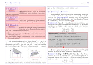 Aplicac¸˜oes da Derivada (J. Adonai) - 52
4-13 Exerc´ıcio
Sugest˜ao
Determine o raio e a altura de um tanque
cil´ındrico sem tampa de volume 4 m3
com me-
nor custo de produ¸c˜ao.
4-14 Exerc´ıcio
Sugest˜ao
Mostre que o retˆangulo de ´area m´axima e
per´ımetro dado ´e um quadrado.
4-15 Exerc´ıcio
Sugest˜ao
Corta-se um peda¸co de arame de comprimento
l em duas partes. Com uma fazemos um c´ır-
culo, com a outra fazemos um quadrado.
(a) Onde devemos cortar o arame para que a soma das ´areas das duas
ﬁguras seja m´ınima?
(b) Onde devemos cortar o arame para que a soma das ´areas das duas
ﬁguras seja m´axima?
Bem agora suponha que um certo ponto cr´ıtico de f : I ⊂ R −→ R,
digamos x = c, perten¸ca a um intervalo J = (x1, x2) ⊂ I onde f seja
n˜ao-negativa, isto ´e f (x) ≥ 0, para todo x ∈ J. Neste caso, teremos
que a concavidade de y = f(x) estar´a voltada para cima e a tangente
(ii) M´aximo local(i) M´ınimo local
x1 x2 xxx2x1 c
f < 0
f > 0
f (x1) > f (x2)
yy
em (c, f(c)) paralela ao eixo-x. Portanto, ´e bastante natural se esperar
que, em J, f tenha em c um ponto de m´ınimo local.
4.4 Regras de L’Hospital
Como mais uma aplica¸c˜ao da derivada, vamos estudar um m´etodo
muito ´util de calcular limites de formas indeterminadas. Este m´etodo ´e
conhecido com regras de L’Hospital. Para isso vamos estabelecer inici-
almente um resultado preliminar, que ´e uma generaliza¸c˜ao do Teorema
do Valor M´edio, j´a estudado no exerc´ıcio 4-8 .
Teorema 4.30. Sejam f e g duas fun¸c˜oes cont´ınuas deﬁnidas num
intervalo fechado [a, b] e deriv´aveis no intervalo aberto (a, b) . Al´em disso,
suponhamos que g (x) = 0 e g (b) −g (a) = 0. Ent˜ao existe um ponto
c ∈ (a, b) tal que
f (b) − f (a)
g (b) − g (a)
=
f (c)
g (c)
.
Demonstra¸c˜ao. Consideremos a fun¸c˜ao auxiliar
h(x) = (f(b) − f(a))g(x) − (g(b) − g(a))f(x),
Observe que h (a) = h (b) = 0. Portanto, pelo teorema de Rolle, existe
c em (a, b) tal que h (c) = 0, isto ´e,
(f(b) − f(a))g (c) − (g(b) − g(a))f (c) = 0,
e a prova est´a completa.
Estamos agora em condi¸c˜oes de explicar as regras de L’Hospital,
referentes ao c´alculo de limites sob a forma indeterminada 0
0
.
Teorema 4.31. [Regra de L’Hospital] Sejam f e g duas fun¸c˜oes
cont´ınuas em x = a. Se g (x) = 0, para x em um pequeno intervalo em
torno de a, f (a) = g (a) = 0 e limx→a
f (x)
g (x)
existe, ent˜ao f
g
tem limite
em x = a e vale
lim
x→a
f (x)
g (x)
= lim
x→a
f (x)
g (x)
.
 