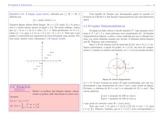 Func¸˜oes e Gr´aficos (J. Adonai) - 6
Exemplo 1.8. A fun¸c˜ao maior inteiro, indicada por [ ] : R −→ R, ´e
deﬁnida por
[x] = maior inteiro ≤ x.
Vejamos alguns valores desta fun¸c˜ao. Se x = 1/2, ent˜ao [x] = 0, pois o
zero ´e o maior inteiro menor ou igual a 1/2. De modo an´alogo, vemos
que [x] = 0, se x ∈ [0, 1) e, claro, [1] = 1. Mais geralmente, se m ∈ Z,
ent˜ao [x] = m, para x ∈ [m, m + 1) e [m + 1] = m + 1. Note que o seu
gr´aﬁco ´e constitu´ıdo por segmentos de retas formando uma escada. Por
esta raz˜ao, muitas vezes, chamamos [ ] de fun¸c˜ao escada.
x
y
1-3 Exerc´ıcio
Resposta
Esboce os gr´aﬁcos das fun¸c˜oes abaixo, desta-
cando os pontos onde elas furam os eixos coor-
denados.
(a) y = 1
1−x
, x = 1.
(b) f(x) =
x2
, se x ≤ 0
x + 1, se x > 0.
Uma fam´ılia de fun¸c˜oes que desempenha papel de grande re-
levˆancia no C´alculo ´e a das fun¸c˜oes trigonom´etricas que introduziremos
agora.
1.1 Func¸˜oes Trigonom´etricas
Na ﬁgura ao lado, temos o c´ırculo unit´ario S1
, cuja equa¸c˜ao carte-
siana ´e x2
+ y2
= 1 e, como sabemos, tem comprimento 2π. As fun¸c˜oes
trigonom´etricas b´asicas, a saber, o seno, indicada por sen e a fun¸c˜ao cos-
seno, cos, ser˜ao deﬁnidas usando este c´ırculo. O dom´ınio destas fun¸c˜oes
ser´a R. Vejamos suas constru¸c˜oes.
Seja t ∈ R um n´umero real do intervalo [0, 2π], isto ´e, 0 ≤ t ≤ 2π.
Agora constru´ımos, a partir do ponto A = (1, 0), um arco de compri-
mento t, tra¸cado no sentido anti-hor´ario, se t > 0 ou no sentido hor´ario,
Figura 12: C´ırculo Trigonm´etrico
t < 0
O A = (1, 0) xcos t
sen t
t > 0
B
y
se t < 0. O arco termina no ponto B cujas coordenadas, por sua vez,
determinam o que chamaremos de cos t e sen t, como vemos na ﬁgura.
Portanto, a abscissa de B ´e o cos t e a ordenada de B ´e o sen t. Em
outras palavras,
cos t = proje¸c˜ao de OB no eixo-x,
sen t = proje¸c˜ao de OB no eixo y,
o que pode ser reescrito como B = (cos t, sen t).
Note que cos t ≥ 0, para t ∈ [0, π
2
] ∪ [3π
2
, 2π] e cos t < 0, para
t ∈ (π
2
, 3π
2
). Observe, tamb´em, que se t = π/2, o arco correspondente a
 