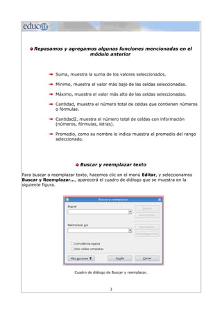 Repasamos y agregamos algunas funciones mencionadas en el
                        módulo anterior



               Suma, muestra la suma de los valores seleccionados.

               Mínimo, muestra el valor más bajo de las celdas seleccionadas.

               Máximo, muestra el valor más alto de las celdas seleccionadas.

               Cantidad, muestra el número total de celdas que contienen números
               o fórmulas.

               Cantidad2, muestra el número total de celdas con información
               (números, fórmulas, letras).

               Promedio, como su nombre lo indica muestra el promedio del rango
               seleccionado.




                           Buscar y reemplazar texto

Para buscar o reemplazar texto, hacemos clic en el menú Editar, y seleccionamos
Buscar y Reemplazar..., aparecerá el cuadro de diálogo que se muestra en la
siguiente figura.




                        Cuadro de diálogo de Buscar y reemplazar.




                                           3
 