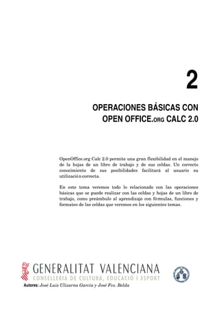 2
                                      OPERACIONES BÁSICAS CON 
                                        OPEN OFFICE.ORG CALC 2.0



                 OpenOffice.org Calc 2.0 permite una gran flexibilidad en el manejo 
                 de   la   hojas   de   un   libro   de   trabajo   y   de   sus   celdas.   Un   correcto 
                 conocimiento   de   sus   posibilidades   facilitará   al   usuario   su 
                 utilización correcta. 

                 En   este   tema   veremos   todo   lo   relacionado   con   las   operaciones 
                 básicas que se puede realizar con las celdas y hojas de un libro de 
                 trabajo, como preámbulo al aprendizaje con fórmulas, funciones y 
                 formateo de las celdas que veremos en los siguientes temas.




Autores: José Luis Ulizarna García y José Fco. Belda
 