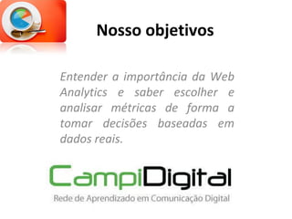 Nosso objetivos Entender a importância da Web Analytics e saber escolher e analisar métricas de forma a tomar decisões baseadas em dados reais. 
