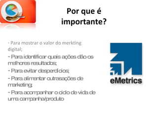 Por que é importante? Para mostrar o valor do merkting digital; Para identificar quais ações dão os melhores resultados; Para evitar desperdícios; Para alimentar outrasações de marketing; Para acompanhar o ciclo de vida de uma campanha/produto 