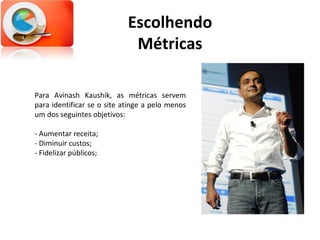 Escolhendo Métricas Para Avinash Kaushik, as métricas servem para identificar se o site atinge a pelo menos um dos seguintes objetivos: - Aumentar receita; - Diminuir custos; - Fidelizar públicos; 