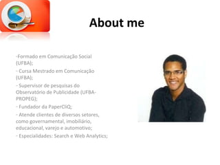 About me Formado em Comunicação Social (UFBA); Cursa Mestrado em Comunicação (UFBA); Supervisor de pesquisas do Observatório de Publicidade (UFBA-PROPEG); Fundador da PaperCliQ; Atende clientes de diversos setores, como governamental, imobiliário, educacional, varejo e automotivo; Especialidades: Search e Web Analytics; 