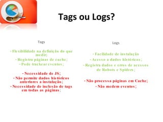 Tags ou Logs? Tags - Flexibilidade na definição do que medir; - Registra páginas de cache; - Pode trackear eventos; - Necessidade de JS; - Não permite dados históricos anteriores a instalação; - Necessidade de inclesão de tags em todas as páginas ; Logs - Facilidade de instalação - Acesso a dados históricos; - Registra dados e erros de acessos de Robots e Spiders; - Não processa páginas em Cache; - Não medem eventos; 
