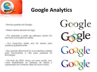 Google Analytics - Serviço gratuito do Google; - Obtem dados através de tags; - Foi originado a partir do software Urchin On Demand, comprado em 2005; - Em novembro deste ano foi aberto para usuários gratuitamente; - Seu grande diferencial foi uma interface voltada para anunciantes e não para pessoas de tecnologia; - No final de 2007, lança um novo script, com maior flexibilidade na exibição de dados e capacidade de monitorar sites de ecommerce; 