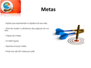 Metas - Ações que representam o objetivo do seu site; - Permite avaliar a eficiência das páginas de um site; - 3 tipos de metas; - 3 match types; - Apenas uma por visita; - Pode ciar até 20 metas por pefil; 