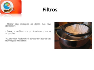 Filtros - Retirar dos relatórios os dados que não interessam; - Focar a análise nos pontos-chave para a campanha - Customizar relatórios e apresentar apenas as informações relevantes 