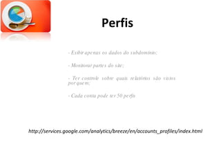 Perfis - Exibir apenas os dados do subdomínio; - Monitorar partes do site; - Ter controle sobre quais relatórios são vistos por quem; - Cada conta pode ter 50 perfis http://services.google.com/analytics/breeze/en/accounts_profiles/index.html 