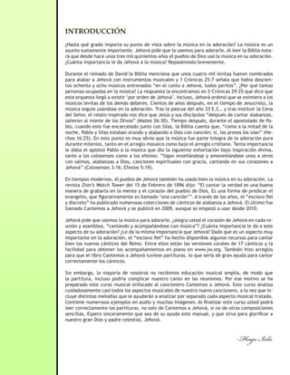 INTRODUCCIÓN
¿Hasta qué grado importa su punto de vista sobre la música en la adoración? La música es un
asunto sumamente importante. Jehová pide que la usemos para adorarle. Al leer la Biblia nota-
rá que desde hace unos tres mil quinientos años el pueblo de Dios usó la música en su adoración.
¿Cuánta importancia le da Jehová a la música? Repasémoslo brevemente.

Durante el reinado de David la Biblia menciona que unos cuatro mil levitas fueron nombrados
para alabar a Jehová con instrumentos musicales y 1 Crónicas 25:7 señala que había doscien-
tos ochenta y ocho músicos entrenados “en el canto a Jehová, todos peritos”. ¿Por qué tantas
personas ocupadas en la música? La respuesta la encontramos en 2 Crónicas 29:25 que dice que
esta orquesta llegó a existir ‘por orden de Jehová’. Incluso, Jehová ordenó que se eximiera a los
músicos levitas de los demás deberes. Cientos de años después, en el tiempo de Jesucristo, la
música seguía usándose en la adoración. Tras la pascua del año 33 E.C., y tras instituir la Cena
del Señor, el relato inspirado nos dice que Jesús y sus discípulos “después de cantar alabanzas,
salieron al monte de los Olivos” (Mateo 26:30). Tiempo después, durante el apostolado de Pa-
blo, cuando este fue encarcelado junto con Silas, la Biblia cuenta que, “como a la mitad de la
noche, Pablo y Silas estaban orando y alabando a Dios con canción; sí, los presos los oían” (He-
chos 16:25). En este punto es muy obvio que la música fue parte íntegra de la adoración pura
durante milenios, tanto en el arreglo mosaico como bajo el arreglo cristiano. Tanta importancia
le daba el apóstol Pablo a la música que dio la siguiente exhortación bajo inspiración divina,
tanto a los colosenses como a los efesios: “Sigan enseñándose y amonestándose unos a otros
con salmos, alabanzas a Dios, canciones espirituales con gracia, cantando en sus corazones a
Jehová” (Colosenses 3:16; Efesios 5:19).

En tiempos modernos, el pueblo de Jehová también ha usado bien la música en su adoración. La
revista Zion’s Watch Tower del 15 de Febrero de 1896 dijo: “El cantar la verdad es una buena
manera de grabarla en la mente y el corazón del pueblo de Dios. Es una forma de predicar el
evangelio, que figurativamente es llamado ‘una canción’”. A través de los años, el “esclavo fiel
y discreto” ha publicado numerosas colecciones de cánticos de alabanza a Jehová. El último fue
llamado Cantemos a Jehová y se publicó en 2009, aunque se empezó a usar desde 2010.

Jehová pide que usemos la música para adorarle, ¿alegra usted el corazón de Jehová en cada re-
unión y asamblea, “cantando y acompañándose con música”? ¿Cuánta importancia le da a este
aspecto de su adoración? ¿Le da la misma importancia que Jehová? Dado que es un aspecto muy
importante en la adoración, el “esclavo fiel” ha hecho disponible algunos recursos para cantar
bien los nuevos cánticos del Reino. Entre ellos están las versiones corales de 17 cánticos y la
facilidad para obtener los acompañamientos en piano en www.jw.org. También hizo arreglos
para que el libro Cantemos a Jehová tuviese partituras, lo que sería de gran ayuda para cantar
correctamente los cánticos.

Sin embargo, la mayoría de nosotros no recibimos educación musical amplia, de modo que
la partitura, incluso podría complicar nuestro canto en las reuniones. Por ese motivo se ha
preparado este curso musical enfocado al cancionero Cantemos a Jehová. Este curso analiza
cuidadosamente casi todos los aspectos musicales de nuestro nuevo cancionero, a la vez que in-
cluye distintas melodías que le ayudarán a analizar por separado cada aspecto musical tratado.
Contiene numerosos ejemplos en audio y muchas imágenes. Al finalizar este curso usted podrá
leer correctamente las partituras, no solo de Cantemos a Jehová, si no de otras composiciones
sencillas. Espero sinceramente que sea de su ayuda este manual, y que sirva para glorificar a
nuestro gran Dios y padre celestial, Jehová.


                                                                               -   Hugo Ixlá
 