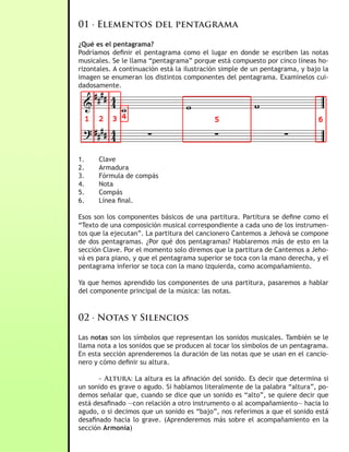 01 · Elementos del pentagrama

¿Qué es el pentagrama?
Podríamos definir el pentagrama como el lugar en donde se escriben las notas
musicales. Se le llama “pentagrama” porque está compuesto por cinco líneas ho-
rizontales. A continuación está la ilustración simple de un pentagrama, y bajo la
imagen se enumeran los distintos componentes del pentagrama. Examínelos cui-
dadosamente.




1.    Clave
2.    Armadura
3.    Fórmula de compás
4.    Nota
5.    Compás
6.    Línea final.

Esos son los componentes básicos de una partitura. Partitura se define como el
“Texto de una composición musical correspondiente a cada uno de los instrumen-
tos que la ejecutan”. La partitura del cancionero Cantemos a Jehová se compone
de dos pentagramas. ¿Por qué dos pentagramas? Hablaremos más de esto en la
sección Clave. Por el momento solo diremos que la partitura de Cantemos a Jeho-
vá es para piano, y que el pentagrama superior se toca con la mano derecha, y el
pentagrama inferior se toca con la mano izquierda, como acompañamiento.

Ya que hemos aprendido los componentes de una partitura, pasaremos a hablar
del componente principal de la música: las notas.



02 · Notas y Silencios

Las notas son los símbolos que representan los sonidos musicales. También se le
llama nota a los sonidos que se producen al tocar los símbolos de un pentagrama.
En esta sección aprenderemos la duración de las notas que se usan en el cancio-
nero y cómo definir su altura.

       - Altura: La altura es la afinación del sonido. Es decir que determina si
un sonido es grave o agudo. Si hablamos literalmente de la palabra “altura”, po-
demos señalar que, cuando se dice que un sonido es “alto”, se quiere decir que
está desafinado —con relación a otro instrumento o al acompañamiento— hacia lo
agudo, o si decimos que un sonido es “bajo”, nos referimos a que el sonido está
desafinado hacia lo grave. (Aprenderemos más sobre el acompañamiento en la
sección Armonía)
 