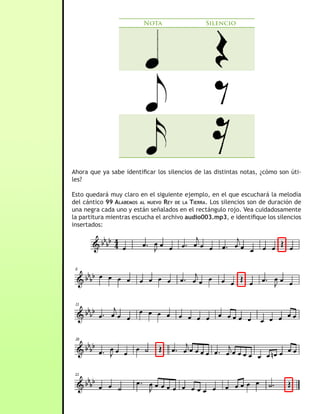 Nota                   Silencio




Ahora que ya sabe identificar los silencios de las distintas notas, ¿cómo son úti-
les?

Esto quedará muy claro en el siguiente ejemplo, en el que escuchará la melodía
del cántico 99 alaBemos al nuevo rey De la tierra. Los silencios son de duración de
una negra cada uno y están señalados en el rectángulo rojo. Vea cuidadosamente
la partitura mientras escucha el archivo audio003.mp3, e identifique los silencios
insertados:
 