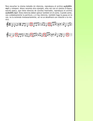 Para escuchar la misma melodía sin silencios, reproduzca el archivo audio004.
mp3 y compare. Ahora veremos otro ejemplo, esta vez con el cántico 5 cristo,
nuestro moDelo, que tiene silencios de corchea insertados, reproduzca el archivo
audio005.mp3. Estos silencios deben aplicar también en el canto. Cuando cante,
vea cuidadosamente la partitura, y si hay silencios, también haga la pausa en la
voz, no la extienda innesesariamente, así no se desafinará con relación a la mú-
sica.




03 · Ligadura y Legato

                           - Ligadura: Se utiliza la ligadura para añadir el valor
     Ligadura
                        de una nota a la nota anterior, se representa por una lí-
                        nea curva. En el ejemplo de la izquierda podemos ver una
                        blanca ligada a otra blanca. Esto no indica que se tocarán
                       las dos notas, más bien, que la duración de la segunda
                       blanca se le añade a la primera nota. En ese ejemplo, dos
                       blancas ligadas tienen la misma duración de una redonda.
                       Se puede ligar cualquier cantidad de notas, pero note algo
sumamente importante. Para que la ligadura tenga el efecto antes descrito, es
decir, que solo añada duración a la primera nota, las notas ligadas deben tener
la misma altura, tal y como se ve en la imagen. Para que se entienda a cabalidad
este punto pondremos una comparación con el cántico 65 “este es el camino”, pri-
mero lo escucharemos sin la ligadura. Ahora escuche el archivo audio006.mp3 y
 
