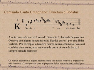 Cantando Canto Gregoriano: Punctum e Podatus A nota quadrada ou em forma de diamante é chamada de  punctum . Observe que alguns punctums estão ligados entre si por uma linha vertical.  Por exemplo, o terceiro neuma acima (chamado  Podatus ) combina duas notas, uma em cima da outra. A nota de baixo é sempre cantada primeiro. Os pontos adjacentes a alguns neumas acima são marcas rítmicas e expressivas,  não são notas. O mesmo vale para as pequenas linhas verticais abaixo de alguns neumas. 