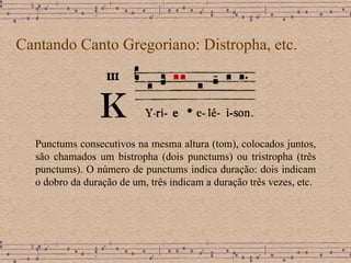 Cantando Canto Gregoriano: Distropha, etc. Punctums consecutivos na mesma altura (tom), colocados juntos, são chamados um bistropha (dois punctums) ou tristropha (três punctums). O número de punctums indica duração: dois indicam o dobro da duração de um, três indicam a duração três vezes, etc.  