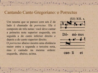 Cantando Canto Gregoriano: o Porrectus Um neuma que se parece com um Z de lado é chamado de  porrectus . Ele é composto de três notas: você deve cantar a primeira nota superior esquerda, em seguida a do canto inferior direito e depois a do canto superior direito. O  porrectus  abaixo mostra uma distância maior entre a segunda e terceira nota, mas é cantado na mesma ordem: esquerda,  abaixo, acima. 