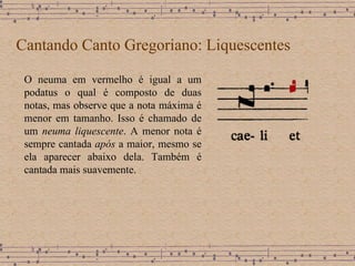 Cantando Canto Gregoriano: Liquescentes O neuma em vermelho é igual a um podatus o qual é composto de duas notas,  mas observe que a nota máxima é menor em tamanho. Isso é chamado de um  neuma liquescente . A menor nota é sempre cantada  após  a maior, mesmo se ela aparecer abaixo dela. Também é cantada mais suavemente.  