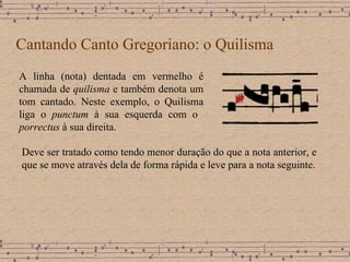 Cantando Canto Gregoriano: o Quilisma A linha (nota) dentada em vermelho é chamada de  quilisma  e também denota um tom cantado. Neste exemplo, o Quilisma liga o  punctum  à sua esquerda com o  porrectus  à sua direita. Deve ser tratado como tendo menor duração do que a nota anterior, e que se move através dela de forma rápida e leve para a nota seguinte. 