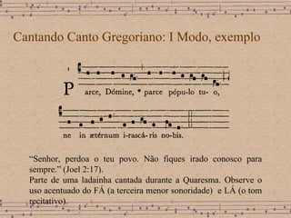 Cantando Canto Gregoriano: I Modo, exemplo “ Senhor, perdoa o teu povo. Não fiques irado conosco para sempre.” (Joel 2:17).  Parte de uma ladainha cantada durante a Quaresma. Observe o uso acentuado do FÁ (a terceira menor sonoridade)  e LÁ (o tom recitativo). 