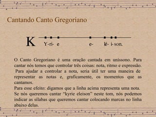 Cantando Canto Gregoriano O Canto Gregoriano é uma oração cantada em uníssono. Para cantar nós temos que controlar três coisas: nota, ritmo e expressão.  Para ajudar a controlar a nota, seria útil ter uma maneira de representar as notas e, graficamente, os momentos que as cantamos.  Para esse efeito: digamos que a linha acima representa uma nota .  Se nós queremos cantar “kyrie eleison” neste tom, nós podemos indicar as sílabas que queremos cantar colocando marcas no linha abaixo delas.  