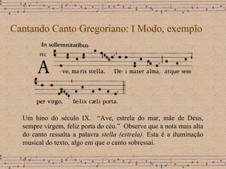 Cantando Canto Gregoriano: I Modo, exemplo Um hino do século IX.  “Ave, estrela do mar, mãe de Deus, sempre virgem, feliz porta do céu.”  Observe que a nota mais alta do canto ressalta a palavra  stella (estrela).   Esta é a iluminação musical do texto, algo em que o canto sobressai. 