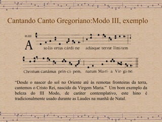 Cantando Canto Gregoriano:Modo III, exemplo “ Desde o nascer do sol no Oriente até às remotas fronteiras da terra, cantemos o Cristo Rei, nascido da Virgem Maria.”  Um bom exemplo da beleza do III Modo, de caráter contemplativo,  este hino é tradicionalmente usado durante as Laudes na manhã de Natal. 