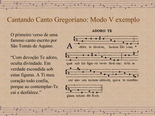 Cantando Canto Gregoriano: Modo V exemplo O primeiro verso de uma famoso canto escrito por São Tomás de Aquino. “ Com devoção Te adoro, oculta divindade. Em verdade escondida sob estas figuras. A Ti meu coração todo confia, porque ao contemplar-Te cai e desfalece.” 