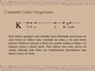 Cantando Canto Gregoriano Para indicar qualquer uma melodia mais elaborada, precisamos de uma forma de indicar uma variedade de notas, e de uma forma precisa .  Podemos começar a fazer isso usando ambas as linhas e os espaços acima e abaixo delas .  Para indicar uma nota  abaixo  do campo indicado pela linha, nós simplesmente desenhamos uma marca  abaixo da linha.   