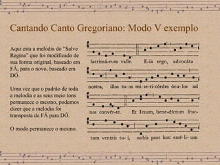 Cantando Canto Gregoriano: Modo V exemplo Aqui esta a melodia do “Salve Regina” que foi modificado de sua forma original, baseado em FÁ, para o novo, baseado em DÓ. Uma vez que o padrão de toda a melodia e as seus meio tons  permanece o mesmo, podemos dizer que a melodia foi transposta de FÁ para DÓ. O modo permanece o mesmo. 