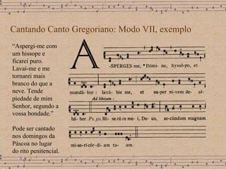 Cantando Canto Gregoriano: Modo VII, exemplo “ Aspergi-me com um hissope e ficarei puro. Lavai-me e me tornarei mais branco do que a neve. Tende piedade de mim Senhor, segundo a vossa bondade.” Pode ser cantado nos domingos da Páscoa no lugar do rito penitencial.  