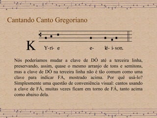 Cantando Canto Gregoriano Nós poderíamos mudar a clave de DÓ até a terceira linha, preservando, assim, quase o mesmo arranjo de tons e semitons, mas a clave de DÓ na terceira linha não é tão comum como uma clave para indicar FA, mostrado acima. Por quê usá-lo? Simplesmente uma questão de conveniência visual: cantos usando a clave de FÁ, muitas vezes ficam em torno de FÁ, tanto acima como abaixo dela. 