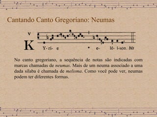 Cantando Canto Gregoriano: Neumas No canto gregoriano, a sequência de notas são indicadas com marcas chamadas de  neumas . Mais de um neuma associado a uma dada sílaba é chamada de  melisma . Como você pode ver, neumas podem ter diferentes formas.  