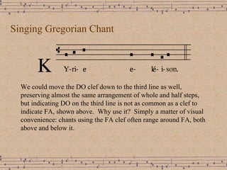 Singing Gregorian Chant We could move the DO clef down to the third line as well, preserving almost the same arrangement of whole and half steps, but indicating DO on the third line is not as common as a clef to indicate FA, shown above.  Why use it?  Simply a matter of visual convenience: chants using the FA clef often range around FA, both above and below it. 
