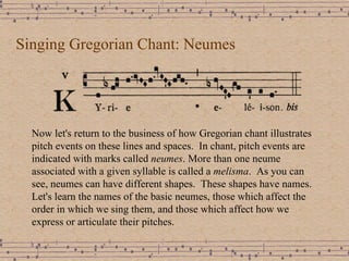 Singing Gregorian Chant: Neumes Now let's return to the business of how Gregorian chant illustrates  pitch events on these lines and spaces.  In chant, pitch events are indicated with marks called  neumes . More than one neume associated with a given syllable is called a  melisma .  As you can see, neumes can have different shapes.  These shapes have names.  Let's learn the names of the basic neumes, those which affect the order in which we sing them, and those which affect how we express or articulate their pitches. 