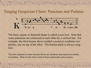 Singing Gregorian Chant: Punctum and Podatus The basic square or diamond shape is called a  punctum .  Note that some punctums are connected to each other by a vertical line.  For example, the third neume above (called a  podatus ) combines two pitches, one on top of the other.  The bottom pitch is always sung first.  The dots adjacent to some neumes above are rhythmic and expressive marks, not pitches.  Ditto for the short vertical lines underneath some neumes. 