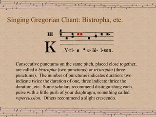 Singing Gregorian Chant: Bistropha, etc. Consecutive punctums on the same pitch, placed close together, are called a  bistropha  (two punctums) or  tristropha  (three punctums).  The number of punctums indicates duration: two indicate twice the duration of one, three indicate thrice the duration, etc.  Some scholars recommend distinguishing each pulse with a little push of your diaphragm, something called  repercussion .  Others recommend a slight crescendo. 