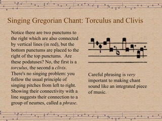 Singing Gregorian Chant: Torculus and Clivis Notice there are two punctums to the right which are also connected by vertical lines (in red), but the bottom punctums are placed to the right of the top punctums.  Are these podatuses? No, the first is a  torculus , the second a  clivis .  There's no singing problem: you follow the usual principle of singing pitches from left to right.  Showing their connectivity with a line suggests their connection to a group of neumes, called a  phrase . Careful phrasing is  very  important to making chant sound like an integrated piece of music. 